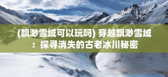 (飘渺雪域可以玩吗) 穿越飘渺雪域：探寻消失的古老冰川秘密